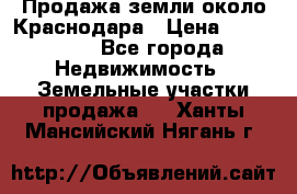 Продажа земли около Краснодара › Цена ­ 700 000 - Все города Недвижимость » Земельные участки продажа   . Ханты-Мансийский,Нягань г.